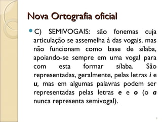 Nova Ortografia oficialNova Ortografia oficial
C) SEMIVOGAIS: são fonemas cuja
articulação se assemelha à das vogais, mas
não funcionam como base de sílaba,
apoiando-se sempre em uma vogal para
com esta formar sílaba. São
representadas, geralmente, pelas letras i e
u, mas em algumas palavras podem ser
representadas pelas letras e e o (o a
nunca representa semivogal).
9
 
