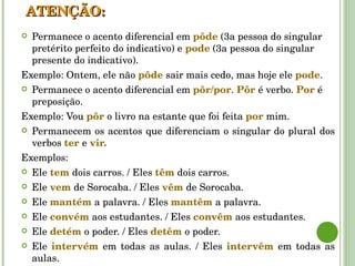 Permanece o acento diferencial em  pôde  (3a pessoa do singular pretérito perfeito do indicativo) e  pode  (3a pessoa do singular presente do indicativo).  Exemplo: Ontem, ele não  pôde   sair mais cedo, mas hoje ele  pode .  Permanece o acento diferencial em  pôr/por .  Pôr   é verbo.  Por   é preposição. Exemplo: Vou  pôr   o livro na estante que foi feita  por   mim. Permanecem os acentos que diferenciam o singular do plural dos verbos  ter   e  vir. Exemplos: Ele  tem   dois carros. / Eles  têm   dois carros. Ele  vem   de Sorocaba. / Eles  vêm   de Sorocaba. Ele  mantém   a palavra. / Eles  mantêm   a palavra. Ele  convém   aos estudantes. / Eles  convêm   aos estudantes. Ele  detém   o poder. / Eles  detêm   o poder. Ele  intervém   em todas as aulas. / Eles  intervêm   em todas as aulas. ATENÇÃO: 