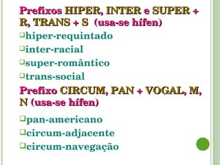 Prefixos   HIPER ,   INTER   e   SUPER   +   R ,  TRANS  +  S  (usa-se hífen) hiper-requintado inter-racial super-romântico trans-social Prefixo   CIRCUM ,   PAN   +   VOGAL ,   M ,   N   (usa-se hífen) pan-americano circum-adjacente circum-navegação 