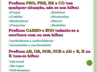 Prefixos   PRO ,   PRE ,   RE   e   CO   (em qualquer situação, não se usa hífen) Prefixos   CARBO  e  ZOO  (admite-se a escritura com ou sem hífen) carboidrato e carbo-hidrato zooematita e zoo-hematita Prefixos   AB ,   OB ,  SOB ,  SUB   e   AD   +   B ,  H  ou  R   (usa-se hífen) Ad-renal Ab-rogar Sub-humano 