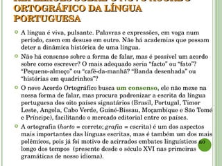 REFLEXÕES SOBRE O NOVO ACORDO ORTOGRÁFICO DA LÍNGUA PORTUGUESA A língua é viva, pulsante. Palavras e expressões, em voga num período, caem em desuso em outro. Não há academias que possam deter a dinâmica histórica de uma língua. Não há consenso sobre a forma de falar, mas é possível um acordo sobre como escrever? O mais adequado seria “facto” ou “fato”? “Pequeno-almoço” ou “café-da-manhã? “Banda desenhada” ou “histórias em quadrinhos”? O novo Acordo Ortográfico busca  um consenso , ele não mexe na nossa forma de falar, mas procura padronizar a escrita da língua portuguesa dos oito países signatários (Brasil, Portugal, Timor Leste, Angola, Cabo Verde, Guiné-Bissau, Moçambique e São Tomé e Príncipe), facilitando o mercado editorial entre os países. A ortografia ( horto  = correto;  grafia  = escrita) é um dos aspectos mais importantes das línguas escritas, mas é também um dos mais polêmicos, pois já foi motivo de acirrados embates linguísticos ao longo dos tempos  (presente desde o século XVI nas primeiras gramáticas de nosso idioma). 