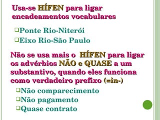 Usa-se   HÍFEN   para   ligar   encadeamentos   vocabulares Ponte Rio-Niterói Eixo Rio-São Paulo Não se usa mais o  HÍFEN   para   ligar   os advérbios  NÃO e QUASE   a um substantivo, quando eles funciona como verdadeiro prefixo  (=in-) Não comparecimento Não pagamento Quase contrato 