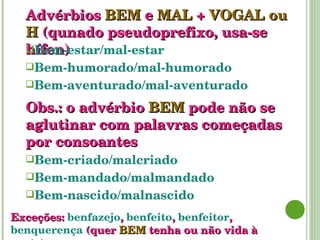 Advérbios   BEM   e   MAL   +  VOGAL ou H  (qunado pseudoprefixo, usa-se hífen) Bem-estar/mal-estar Bem-humorado/mal-humorado Bem-aventurado/mal-aventurado Bem-criado/malcriado Bem-mandado/malmandado Bem-nascido/malnascido Obs.: o advérbio  BEM   pode não se aglutinar com palavras começadas por consoantes Exceções:   benfazejo ,   benfeito ,   benfeitor ,   benquerença   (quer  BEM   tenha ou não vida à parte). 