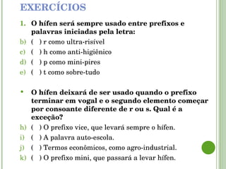 EXERCÍCIOS O hífen será sempre usado entre prefixos e palavras iniciadas pela letra: (  ) r como ultra-risível  (  ) h como anti-higiênico (  ) p como mini-pires  (  ) t como sobre-tudo O hífen deixará de ser usado quando o prefixo terminar em vogal e   o segundo elemento começar por consoante diferente de r ou s. Qual é a exceção? (  ) O prefixo vice, que levará sempre o hífen. (  ) A palavra auto-escola. (  ) Termos econômicos, como agro-industrial. (  ) O prefixo mini, que passará a levar hífen. 