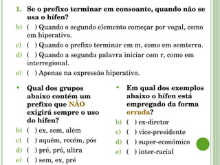 Se o prefixo terminar em consoante, quando não se usa o hífen? (  ) Quando o segundo elemento começar por vogal, como em hiperativo. (  ) Quando o prefixo terminar em m, como em semterra. (  ) Quando a segunda palavra iniciar com r, como em interregional. (  ) Apenas na expressão hiperativo. Qual dos grupos abaixo contém um prefixo que  NÃO  exigirá sempre o uso do hífen? (  ) ex, sem, além  (  ) aquém, recém, pós  (  ) pré, pró, ultra  (  ) sem, ex, pré Em qual dos exemplos abaixo o hífen está empregado da forma  errada ? (  ) ex-diretor (  ) vice-presidente (  ) super-econômico (  ) inter-racial 