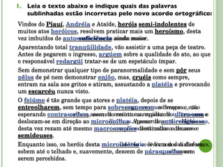Leia o texto abaixo e indique quais das palavras sublinhadas estão incorretas pelo novo acordo ortográfico: Vindos do  Piauí ,  Andréia  e Ataíde,  heróis   semi-indolentes  de muitos atos  heróicos , resolvem praticar mais um  heroísmo , desta vez imbuídos de  auto-suficiência  ainda maior. Aparentando total  tranqüilidade , vão assistir a uma peça de teatro. Antes de pegarem o ingresso,  argúem  sobre a qualidade do ato, ao que o responsável  redargúi  tratar-se de um espetáculo ímpar. Sem demonstrar qualquer tipo de paranormalidade e sem  pôr  seus  pêlos  de pé nem demonstrar  enjôo , mas,  cruéis  como sempre, entram na sala aos gritos e atiram, assustando a  platéia  e provocando um  escarcéu  nunca visto. O  feiúme  é tão grande que atores e  platéia , depois de se  entreolharem , sem tempo para  sobreerguerem  os braços e, não esperando  contra-ordem , saem do recinto na rapidez do  ultra-som  e deslocam-se em direção ao  microônibus . Apesar de  anti-religiosos , desta vez rezam até mesmo  macroorações  destinadas a deuses e  semideuses . Enquanto isso, os heróis desta  microistória  se livram dos disfarces, sobem até o telhado e, suavemente, descem de  pára-quedas  sem serem percebidos. Vindos do  Piauí ,  Andreia  e Ataíde,  heróis   semi-indolentes  de muitos atos  heroicos , resolvem praticar mais um  heroísmo , desta vez imbuídos de  autossuficiência  ainda maior. Aparentando total  tranquilidade , vão assistir a uma peça de teatro. Antes de pegarem o ingresso,  arguem  sobre a qualidade do ato, ao que o responsável  redargui  tratar-se de um espetáculo ímpar. Sem demonstrar qualquer tipo de paranormalidade e sem  pôr  seus  pelos  de pé nem demonstrar  enjoo , mas,  cruéis  como sempre, entram na sala aos gritos e atiram, assustando a  plateia  e provocando um  escarcéu  nunca visto. O  feiume  é tão grande que atores e  plateia , depois de se  entreolharem , sem tempo para  sobre-erguerem  os braços e, não esperando  contraordem , saem do recinto na rapidez do  ultrassom  e deslocam-se em direção ao  micro-ônibus . Apesar de  antirreligiosos , desta vez rezam até mesmo  macro-orações  destinadas a deuses e  semideuses . Enquanto isso, os heróis desta  micro-história  se livram dos disfarces, sobem até o telhado e, suavemente, descem de  paraquedas  sem serem percebidos. 
