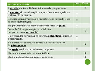 Palavra sublinhada Certo Errado  A  estréia  de Katie Holmes foi marcada por protestos. O  coautor  do estudo explicou que a descoberta ajuda no tratamento do câncer. Os homens mais vaidosos já encontram no mercado tipos de creme  antirrugas . Ela perdeu tudo que estava dentro da caixa de  joias . Cerca de 5% da população mundial têm comportamento  anti-social . O ex-vereador participou da reunião  extraoficial  durante a madrugada. No momento decisivo, ele recuou e desistiu de saltar de  pára-quedas . Eu  apoio  qualquer acordo entre os países. Ele achou a nova estátua uma  feiúra . Ela é a  coherdeira  da indústria da soja. Palavra sublinhada Certo Errado  A  estréia  de Katie Holmes foi marcada por protestos. X O  coautor  do estudo explicou que a descoberta ajuda no tratamento do câncer. X Os homens mais vaidosos já encontram no mercado tipos de creme  antirrugas . X Ela perdeu tudo que estava dentro da caixa de  joias . X Cerca de 5% da população mundial têm comportamento  anti-social . X O ex-vereador participou da reunião  extraoficial  durante a madrugada. X No momento decisivo, ele recuou e desistiu de saltar de  pára-quedas . X Eu  apoio  qualquer acordo entre os países. X Ele achou a nova estátua uma  feiúra . X Ela é a  coherdeira  da indústria da soja. X 