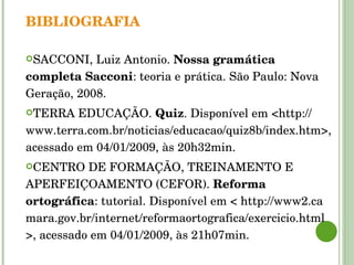 BIBLIOGRAFIA SACCONI, Luiz Antonio.  Nossa gramática completa Sacconi : teoria e prática. São Paulo: Nova Geração, 2008. TERRA EDUCAÇÃO.  Quiz . Disponível em <http:// www.terra.com.br/noticias/educacao/quiz8b/index.htm>, acessado em 04/01/2009, às 20h32min. CENTRO DE FORMAÇÃO, TREINAMENTO E APERFEIÇOAMENTO (CEFOR).  Reforma ortográfica : tutorial. Disponível em < http://www2.ca mara.gov.br/internet/reformaortografica/exercicio.html >, acessado em 04/01/2009, às 21h07min. 