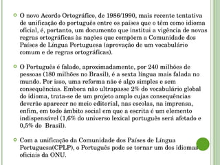 O novo Acordo Ortográfico, de 1986/1990, mais recente tentativa de unificação do português entre os países que o têm como idioma oficial, é, portanto, um documento que institui a vigência de novas regras ortográficas às nações que compõem a Comunidade dos Países de Língua Portuguesa (aprovação de um vocabulário comum e de regras ortográficas). O Português é falado, aproximadamente, por 240 milhões de pessoas (180 milhões no Brasil), é a sexta língua mais falada no mundo. Por isso, uma reforma não é algo simples e sem consequências. Embora não ultrapasse 2% do vocabulário global do idioma, trata-se de um projeto amplo cujas consequências deverão aparecer no meio editorial, nas escolas, na imprensa, enfim, em todo âmbito social em que a escrita é um elemento indispensável (1,6% do universo lexical português será afetado e  0,5% do  Brasil). Com a unificação da Comunidade dos Países de Língua Portuguesa(CPLP), o Português pode se tornar um dos idiomas oficiais da ONU. 