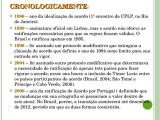 CRONOLOGICAMENTE : 1986  – ano da idealização do acordo (1º encontro da CPLP, no Rio de Janeiro). 1990  – assinatura oficial em Lisboa, mas o acordo não obteve as ratificações necessárias para que as regras fossem válidas. O Brasil o ratificou apenas em 1995. 1998  – foi assinado um protocolo modificativo que extinguia a cláusula do acordo que definia o ano de 1994 como limite para sua entrada em vigor. 2004  – foi assinado outro protocolo modificativo que determinava a necessidade de ratificação de apenas três países para fazer vigorar o acordo; nesse ano houve a inclusão do Timor Leste entre os países participantes do acordo (Brasil, 2004; São Tomé e Príncipe e Cabo Verde, 2006). 2008  – ano da ratificação do Acordo por Portugal ( definindo que as mudanças em sua ortografia só passariam a valer dentro de seis anos). No Brasil, porém, a transição acontecerá até dezembro de 2012, período em que as duas formas coexistirão. 