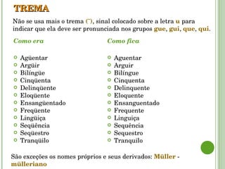 TREMA Como era Agüentar Argüir Bilíngüe Cinqüenta  Delinqüente Eloqüente Ensangüentado  Freqüente  Lingüiça Seqüência Seqüestro Tranqüilo Como fica Aguentar Arguir Bilíngue Cinquenta  Delinquente Eloquente Ensanguentado  Frequente  Linguiça Sequência Sequestro Tranquilo Não se usa mais o trema  (¨) , sinal colocado sobre a letra  u   para indicar que ela deve ser pronunciada nos grupos  gue ,  gui ,  que ,  qui . São exceções os nomes próprios e seus derivados:  Müller  -  mülleriano 