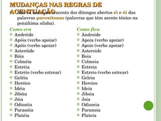 MUDANÇAS NAS REGRAS DE ACENTUAÇÃO Como era Andróide Apóia (verbo apoiar) Apóio (verbo apoiar) Asteróide Bóia Colméia Estréia Estréio (verbo estrear) Geléia Heróico Idéia Jibóia Jóia Odisséia Paranóia Platéia Como fica Androide Apoia (verbo apoiar) Apoio (verbo apoiar) Asteroide Boia Colmeia Estreia Estreio (verbo estrear) Geleia Heroico Ideia Jiboia Joia Odisseia Paranoia Plateia Não se usa mais o acento dos ditongos abertos  éi   e  ói   das palavras  paroxítonas  (palavras que têm acento tônico na penúltima sílaba). 