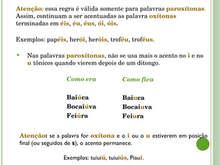 Atenção :   essa regra é válida somente para palavras   paroxítonas . Assim, continuam a ser acentuadas as palavra  oxítonas  terminadas em  éis ,   éu ,  éus ,   ói ,  óis .  Exemplos: pap éis , her ói , her óis , trof éu , trof éus . Como era Bai ú ca  Bocai ú va Fei ú ra Como fica Bai u ca Bocai u va Fei u ra Atenção :  se a palavra for  oxítona  e o  i   ou o  u   estiverem em posição final (ou seguidos de  s ), o acento permanece. Exemplos: tuiui ú , tuiui ús , Piau í . Nas palavras  paroxítonas , não se usa mais o acento no  i   e no  u   tônicos quando vierem depois de um ditongo. 