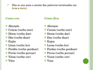 Como era Abençôo  Crêem (verbo crer) Dêem (verbo dar) Dôo (verbo doar) Enjôo  Lêem (verbo ler) Perdôo (verbo perdoar)  Povôo (verbo povoar) Vêem (verbo ver) Vôos Como fica Abençoo  Creem (verbo crer) Deem (verbo dar) Doo (verbo doar) Enjoo  Leem (verbo ler) Perdoo (verbo perdoar)  Povoo (verbo povoar) Veem (verbo ver) Voos Não se usa mais o acento das palavras terminadas em  êem  e  ôo(s) . 