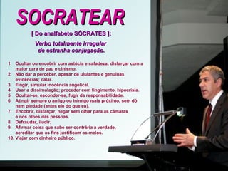 SOCRATEAR [ Do analfabeto SÓCRATES ]: Verbo totalmente irregular  de estranha conjugação. 1.  Ocultar ou encobrir com astúcia e safadeza; disfarçar com a maior cara de pau e cinismo.  2.  Não dar a perceber, apesar de ululantes e genuínas evidências; calar. 3.  Fingir, simular inocência angelical.  4.  Usar a dissimulação; proceder com fingimento, hipocrisia. 5.  Ocultar-se, esconder-se, fugir da responsabilidade.  6.  Atingir sempre o amigo ou inimigo mais próximo, sem dó nem piedade (antes ele do que eu).  7.  Encobrir, disfarçar, negar sem olhar para as câmaras e nos olhos das pessoas. 8.  Defraudar, iludir. 9.  Afirmar coisa que sabe ser contrária à verdade, acreditar que os fins justificam os meios. 10. Viajar com dinheiro público. 