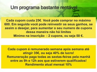 Um programa bastante rentável
Cada cupom custa 25€. Você pode comprar no máximo
600. Em seguida você pode reinvestir os seus ganhos, se
assim o desejar, para aumentar o seu numero de cupons
dessa maneira não há limites
Mínimo na inscrição : 2 cupons, ou seja 50 €.
Cada cupom é remunerado semana após semana até
atingir 35€, ou seja 40% de lucro!
Remuneração paga todas as sextas-feiras pela manhã
entre as 9h e 12h aos que estiverem qualificados!
Rendimento atual mensal 10%
 