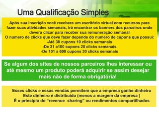 Uma Qualificação Simples
Após sua inscrição você recebera um escritório virtual com recursos para
fazer suas atividades semanais, irá encontrar os banners dos parceiros onde
devera clicar para receber sua remuneração semanal
O numero de clicks que deve fazer depende do numero de cupons que possui:
-Até 30 cupons 10 clicks semanais
-De 31 a100 cupons 20 clicks semanais
-De 101 a 600 cupons 30 clicks semanais
Se algum dos sites de nossos parceiros lhes interessar ou
até mesmo um produto poderá adquirir se assim desejar
mais não de forma obrigatória!
Esses clicks e essas vendas permitem que a empresa ganhe dinheiro
Este dinheiro é distribuído (menos a margem da empresa )
É o principio do “revenue sharing” ou rendimentos compartilhados
 