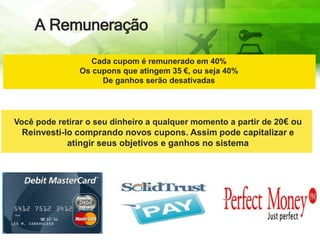 A Remuneração
Cada cupom é remunerado em 40%
Os cupons que atingem 35 €, ou seja 40%
De ganhos serão desativadas
Você pode retirar o seu dinheiro a qualquer momento a partir de 20€ ou
Reinvesti-lo comprando novos cupons. Assim pode capitalizar e
atingir seus objetivos e ganhos no sistema
 