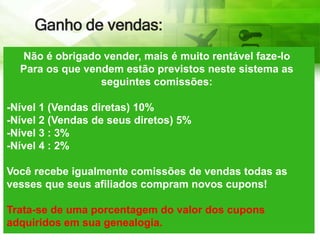 Ganho de vendas:
Não é obrigado vender, mais é muito rentável faze-lo
Para os que vendem estão previstos neste sistema as
seguintes comissões:
-Nível 1 (Vendas diretas) 10%
-Nível 2 (Vendas de seus diretos) 5%
-Nível 3 : 3%
-Nível 4 : 2%
Você recebe igualmente comissões de vendas todas as
vesses que seus afiliados compram novos cupons!
Trata-se de uma porcentagem do valor dos cupons
adquiridos em sua genealogia.
 