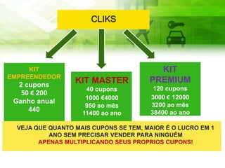 VEJA QUE QUANTO MAIS CUPONS SE TEM, MAIOR É O LUCRO EM 1
ANO SEM PRECISAR VENDER PARA NINGUÉM
APENAS MULTIPLICANDO SEUS PROPRIOS CUPONS!
CLIKS
KIT
EMPREENDEDOR
2 cupons
50 € 200
Ganho anual
440
KIT MASTER
40 cupons
1000 €4000
950 ao mês
11400 ao ano
KIT
PREMIUM
120 cupons
3000 € 12000
3200 ao mês
38400 ao ano
 