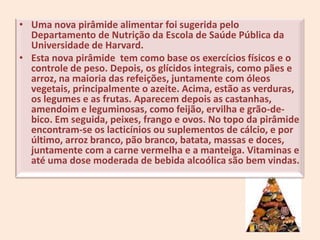 Uma nova pirâmide alimentar foi sugerida pelo Departamento de Nutrição da Escola de Saúde Pública da Universidade de Harvard.Esta nova pirâmide  tem como base os exercícios físicos e o controle de peso. Depois, os glícidos integrais, como pães e arroz, na maioria das refeições, juntamente com óleos vegetais, principalmente o azeite. Acima, estão as verduras, os legumes e as frutas. Aparecem depois as castanhas, amendoim e leguminosas, como feijão, ervilha e grão-de-bico. Em seguida, peixes, frango e ovos. No topo da pirâmide encontram-se os lacticínios ou suplementos de cálcio, e por último, arroz branco, pão branco, batata, massas e doces, juntamente com a carne vermelha e a manteiga. Vitaminas e até uma dose moderada de bebida alcoólica são bem vindas.2