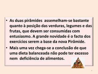As duas pirâmides  assemelham-se bastante quanto à posição das verduras, legumes e das frutas, que devem ser consumidas com entusiasmo. A grande novidade é o facto dos exercícios serem a base da nova Pirâmide.Mais uma vez chega-se a conclusão de que uma dieta balanceada não pode ter excesso nem  deficiência de alimentos.4