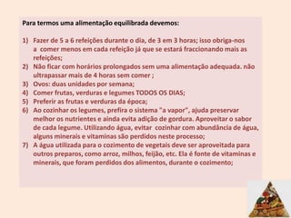 Para termos uma alimentação equilibrada devemos:Fazer de 5 a 6 refeições durante o dia, de 3 em 3 horas; isso obriga-nos a  comer menos em cada refeição já que se estará fraccionando mais as  refeições; Não ficar com horários prolongados sem uma alimentação adequada. não ultrapassar mais de 4 horas sem comer ; Ovos: duas unidades por semana; Comer frutas, verduras e legumes TODOS OS DIAS; Preferir as frutas e verduras da época; Ao cozinhar os legumes, prefira o sistema "a vapor", ajuda preservar melhor os nutrientes e ainda evita adição de gordura. Aproveitar o sabor de cada legume. Utilizando água, evitar  cozinhar com abundância de água, alguns minerais e vitaminas são perdidos neste processo; A água utilizada para o cozimento de vegetais deve ser aproveitada para outros preparos, como arroz, milhos, feijão, etc. Ela é fonte de vitaminas e minerais, que foram perdidos dos alimentos, durante o cozimento; 5