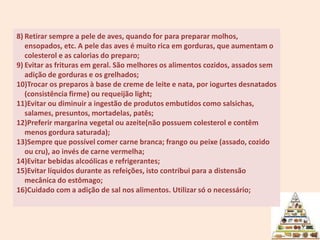 Retirar sempre a pele de aves, quando for para preparar molhos, ensopados, etc. A pele das aves é muito rica em gorduras, que aumentam o colesterol e as calorias do preparo; Evitar as frituras em geral. São melhores os alimentos cozidos, assados sem adição de gorduras e os grelhados; Trocar os preparos à base de creme de leite e nata, por iogurtes desnatados (consistência firme) ou requeijão light; Evitar ou diminuir a ingestão de produtos embutidos como salsichas, salames, presuntos, mortadelas, patês; Preferir margarina vegetal ou azeite(não possuem colesterol e contêm menos gordura saturada); Sempre que possível comer carne branca; frango ou peixe (assado, cozido ou cru), ao invés de carne vermelha; Evitar bebidas alcoólicas e refrigerantes; Evitar líquidos durante as refeições, isto contribui para a distensão mecânica do estômago; Cuidado com a adição de sal nos alimentos. Utilizar só o necessário; 6