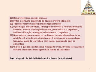 Dar preferência a queijos brancos;Evitar o consumo exagerado de açúcar; preferir adoçante; Procurar fazer um exercício físico regularmente; Ingerir água diariamente (2 litros) para melhorar o funcionamento do intestino e evitar obstipação intestinal, para hidratar o organismo, facilitar a filtração do sangue e desintoxicar o organismo; Nunca deixar  para resolver os problemas do quotidiano durante as refeições. O acto de nos alimentarmos é preciso que seja num lugar tranquilo, longe da televisão e com calma, mastigando bem os alimentos; O ideal é que cada garfada seja mastigada umas 20 vezes, isso ajuda ao cérebro a receber a mensagem mais rápido da saciedade. Texto adaptado de  MichelleDelboni dos Passos (nutricionista)7
