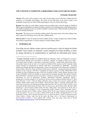 1
NOVA POLÍTICA ENERGÉTICA REQUERIDA PARA O ESTADO DA BAHIA
Fernando Alcoforado
Abstract: This article aims to propose a new policy for the energy sector of the State of Bahia from the
perspective of sustainable development. The results of this study point to the need to adopt a new
sustainable energy policy for State of Bahia based largely on the use of renewable energy.
Resumo: Este artigo tem como objetivo propor uma nova política para o setor de energia do Estado da
Bahia a partir da perspectiva do desenvolvimento sustentável. Os resultados deste estudo apontam para a
necessidade da adoção de uma nova política energética sustentável para a Bahia baseada em grande parte
no uso de energias renováveis .
Keywords: The energy sector in the State of Bahia, Brazil. The energy matrix of the State of Bahia. New
policy required for the energy sector in the State of Bahia, Brazil.
Palavras-chave: O setor de energia no Estado da Bahia, Brasil. A matriz energética do Estado da Bahia.
Nova política requerida para o o setor de energia no Estado da Bahia, Brasil.
1. INTRODUÇÃO
Este artigo tem por objetivo propor uma nova política para o setor de energia do Estado
da Bahia. Neste sentido, foi analisada a matriz energética do Estado da Bahia, as fontes
de energia alternativas ou complementares ao suprimento de eletricidade pelo sistema

Fernando Alcoforado, membro da Academia Baiana de Educação, Doutor em Planejamento Territorial e
Desenvolvimento Regional pela Universidade de Barcelona, Graduado em Engenharia Elétrica pela UFBA -
Universidade Federal da Bahia e Especialista em Engenharia Econômica e Administração Industrial pela UFRJ -
Universidade Federal do Rio de Janeiro, foi Consultor da UNESCO (2014), professor da FGV (Fundação Getúlio
Vargas), Secretário do Planejamento de Salvador (1986/1987), Vice-Presidente da ABEMURB – Associação
Brasileira das Entidades Municipais de Planejamento e Desenvolvimento Urbano (1986), Subsecretário de Energia do
Estado da Bahia (1988/1991), Diretor de Relações Internacionais da ABEGÁS - Associação Brasileira das Empresas
Estaduais de Gás Canalizado (1990/1991), Coordenador do Programa Nacional do Dendê- PRONADEN (1991),
Presidente do Clube de Engenharia da Bahia (1992/1993), Presidente do IRAE- Instituto Rômulo Almeida de Altos
Estudos (1999/2000) e Diretor da Faculdade de Administração das Faculdades Integradas Olga Mettig de Salvador,
Bahia (2003/2005). É atualmente professor universitário e consultor de organismos públicos e privados nacionais e
internacionais nas áreas de planejamento estratégico, planejamento empresarial, planejamento regional e
planejamento de sistemas energéticos. Foi articulista de diversos jornais da imprensa brasileira (Folha de S. Paulo,
Gazeta Mercantil, A Tarde e Tribuna da Bahia), publicando artigos versando sobre economia e política mundial e
brasileira, questão urbana, energia, meio ambiente e desenvolvimento, ciência e tecnologia, administração, entre
outros temas. É autor dos livros Globalização (Editora Nobel, São Paulo, 1997), De Collor a FHC- O Brasil e a Nova
(Des)ordem Mundial (Editora Nobel, São Paulo, 1998), Um Projeto para o Brasil (Editora Nobel, São Paulo, 2000),
Globalização e Desenvolvimento (Editora Nobel, São Paulo, 2006), Bahia- Desenvolvimento do Século XVI ao
Século XX e Objetivos Estratégicos na Era Contemporânea (EGBA, Salvador, 2007), Aquecimento Global e
Catástrofe Planetária (P & A Gráfica e Editora, Salvador, 2010), The Necessary Conditions of the Economic and
Social Development- The Case of the State of Bahia (VDM Verlag Dr. Müller Aktiengesellschaft & Co. KG,
Saarbrücken, Germany, 2010), Amazônia Sustentável- Para o progresso do Brasil e combate ao aquecimento global
(Viena- Editora e Gráfica, Santa Cruz do Rio Pardo, São Paulo, 2011) e Os Fatores Condicionantes do
Desenvolvimento Econômico e Social (Editora CRV, Curitiba, 2012), entre outros. Possui blog na Internet
(http://fernando.alcoforado.zip.net). E-mail:falcoforado@uol.com.br.
.
 