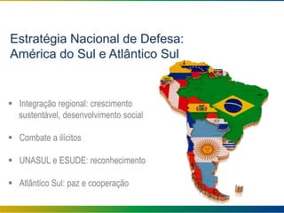 Estratégia Nacional de Defesa:
América do Sul e Atlântico Sul
 Integração regional: crescimento
sustentável, desenvolvimento social
 Combate a ilícitos
 UNASUL e ESUDE: reconhecimento
 Atlântico Sul: paz e cooperação
 