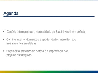 Agenda
 Cenário Internacional: a necessidade do Brasil investir em defesa
 Cenário interno: demandas e oportunidades inerentes aos
investimentos em defesa
 Orçamento brasileiro de defesa e a importância dos
projetos estratégicos
 
