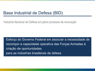 Base Industrial de Defesa (BID)
Indústria Nacional de Defesa em pleno processo de renovação
Esforço do Governo Federal em associar a necessidade de
recompor a capacidade operativa das Forças Armadas à
criação de oportunidades
para as indústrias brasileiras de defesa
 