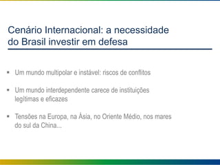 Cenário Internacional: a necessidade
do Brasil investir em defesa
 Um mundo multipolar e instável: riscos de conflitos
 Um mundo interdependente carece de instituições
legítimas e eficazes
 Tensões na Europa, na Ásia, no Oriente Médio, nos mares
do sul da China...
 