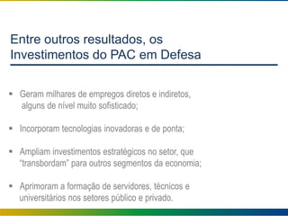 Entre outros resultados, os
Investimentos do PAC em Defesa
 Geram milhares de empregos diretos e indiretos,
alguns de nível muito sofisticado;
 Incorporam tecnologias inovadoras e de ponta;
 Ampliam investimentos estratégicos no setor, que
“transbordam” para outros segmentos da economia;
 Aprimoram a formação de servidores, técnicos e
universitários nos setores público e privado.
 