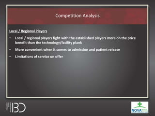 Competition Analysis
Local / Regional Players
• Local / regional players fight with the established players more on the price
benefit than the technology/facility plank
• More convenient when it comes to admission and patient release
• Limitations of service on offer
 