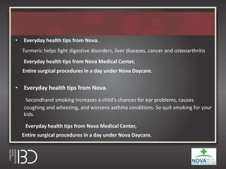 • Everyday health tips from Nova.
Turmeric helps fight digestive disorders, liver diseases, cancer and osteoarthritis
Everyday health tips from Nova Medical Center,
Entire surgical procedures in a day under Nova Daycare.
• Everyday health tips from Nova.
Secondhand smoking increases a child's chances for ear problems, causes
coughing and wheezing, and worsens asthma conditions. So quit smoking for your
kids.
Everyday health tips from Nova Medical Center,
Entire surgical procedures in a day under Nova Daycare.
 