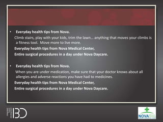 • Everyday health tips from Nova.
Climb stairs, play with your kids, trim the lawn… anything that moves your climbs is
a fitness tool. Move more to live more.
Everyday health tips from Nova Medical Center,
Entire surgical procedures in a day under Nova Daycare.
• Everyday health tips from Nova.
When you are under medication, make sure that your doctor knows about all
allergies and adverse reactions you have had to medicines.
Everyday health tips from Nova Medical Center,
Entire surgical procedures in a day under Nova Daycare.
 