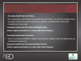 • Everyday health tips from Nova.
The composition and nutritional qualities of milk make it an almost complete food.
As adults require the same nutrients as children or adolescents, drink milk
irrespective of your age.
Everyday health tips from Nova Medical Center,
Entire surgical procedures in a day under Nova Daycare.
Everyday health tips from Nova.
• Garlic is a natural antibiotic. Regular consumption of garlic help the body build up
antibacterial properties
Everyday health tips from Nova Medical Center,
Entire surgical procedures in a day under Nova Daycare.
 