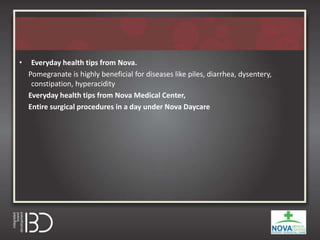 • Everyday health tips from Nova.
Pomegranate is highly beneficial for diseases like piles, diarrhea, dysentery,
constipation, hyperacidity
Everyday health tips from Nova Medical Center,
Entire surgical procedures in a day under Nova Daycare
 