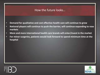 How the future looks…
• Demand for qualitative and cost effective health care will continue to grow
• National players will continue to push the barrier, will continue expanding to new
markets
• More and more international health care brands will enter/invest in the market
• For minor surgeries, patients would look forward to spend minimum time at the
hospital
 