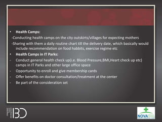 • Health Camps:
-Conducting health camps on the city outskirts/villages for expecting mothers
-Sharing with them a daily routine chart till the delivery date, which basically would
include recommendation on food habbits, exercise regime etc
• Health Camps in IT Parks:
- Conduct general health check up(i.e. Blood Pressure,BMI,Heart check up etc)
camps in IT Parks and other large office space
- Opportunity to enroll and give membership cards
- Offer benefits on doctor consultation/treatment at the center
- Be part of the consideration set
 