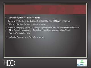 • Scholarship for Medical Students:
- Tie up with the best medical college/s,in the city of Nova’s presence
- Offer scholarship for meritorious students
- Idea is to engage/connect to the prospective doctors for Nova Medical Centre
• PR – Periodic placement of articles in Medical Journals,Main News
Ppaers,Vernaculars etc
• In Serial Placements: Part of the script
 