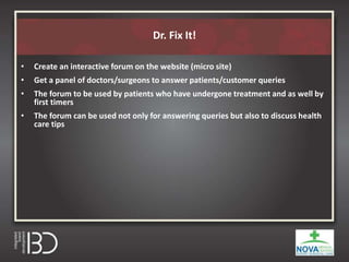 Dr. Fix It!
• Create an interactive forum on the website (micro site)
• Get a panel of doctors/surgeons to answer patients/customer queries
• The forum to be used by patients who have undergone treatment and as well by
first timers
• The forum can be used not only for answering queries but also to discuss health
care tips
 