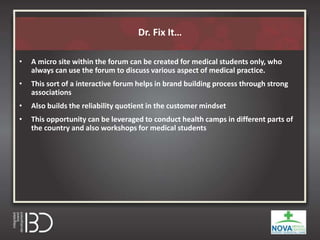 Dr. Fix It…
• A micro site within the forum can be created for medical students only, who
always can use the forum to discuss various aspect of medical practice.
• This sort of a interactive forum helps in brand building process through strong
associations
• Also builds the reliability quotient in the customer mindset
• This opportunity can be leveraged to conduct health camps in different parts of
the country and also workshops for medical students
 