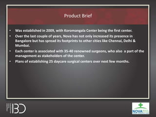Product Brief
• Was established in 2009, with Koromangala Center being the first center.
• Over the last couple of years, Nova has not only increased its presence in
Bangalore but has spread its footprints to other cities like Chennai, Delhi &
Mumbai.
• Each center is associated with 35-40 renowned surgeons, who also a part of the
management as stakeholders of the center.
• Plans of establishing 25 daycare surgical centers over next few months.
 