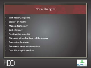 Nova- Strengths
• Best doctors/surgeons
• State of art facility
• Modern Technology
• Cost efficiency
• Non invasive surgeries
• Discharge within few hours of the surgery
• Convenient locations
• Fast access to doctors/treatment
• Over 700 surgical solutions
 