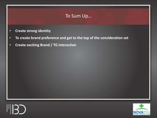 To Sum Up…
• Create strong identity
• To create brand preference and get to the top of the consideration set
• Create exciting Brand / TG interaction
 