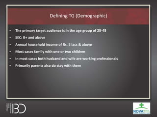 Defining TG (Demographic)
• The primary target audience is in the age group of 25-45
• SEC: B+ and above
• Annual household income of Rs. 5 lacs & above
• Most cases family with one or two children
• In most cases both husband and wife are working professionals
• Primarily parents also do stay with them
 