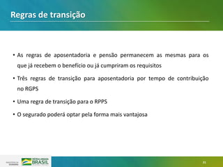 21
• As regras de aposentadoria e pensão permanecem as mesmas para os
que já recebem o benefício ou já cumpriram os requisitos
• Três regras de transição para aposentadoria por tempo de contribuição
no RGPS
• Uma regra de transição para o RPPS
• O segurado poderá optar pela forma mais vantajosa
Regras de transição
 